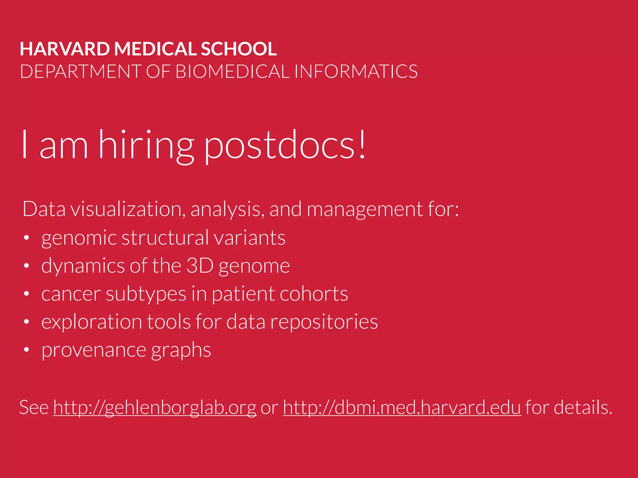I am hiring postdocs!
HARVARD MEDICAL SCHOOL
DEPARTMENT OF BIOMEDICAL INFORMATICS
See http://gehlenborglab.org or http://dbmi.med.harvard.edu for details.
Data visualization, analysis, and management for:
• genomic structural variants
• dynamics of the 3D genome
• cancer subtypes in patient cohorts
• exploration tools for data repositories
• provenance graphs
 
