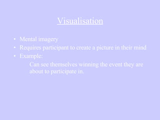 Visualisation Mental imagery Requires participant to create a picture in their mind Example: Can see themselves winning the event they are  about to participate in. 