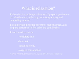 What is relaxation? Relaxation is a technique often used by sports performers to calm themselves-thereby decreasing anxiety and controlling arousal.  It can increase the sense of control, reduce anxiety, and help the performer to feel calm and comfortable. Involves a decrease in: - breathing rate - heart rate - muscle activity - oxygen consumption   [Oxford PDHPE Application and Inquiry, HSC Course Text Book] 