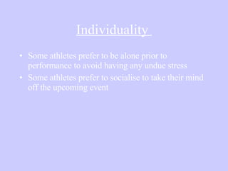 Individuality  Some athletes prefer to be alone prior to performance to avoid having any undue stress Some athletes prefer to socialise to take their mind off the upcoming event 