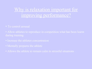 Why is relaxation important for improving performance? To control arousal  Allow athletes to reproduce in competition what has been learnt during training. Increase the athletes concentration Mentally prepares the athlete Allows the athlete to remain calm in stressful situations   