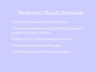 Progressive Muscle Relaxation The most common form of relaxation Involves the athlete tensing and relaxing muscle  groups from top to bottom.  Objective is to reduce muscular tension Reduces heart and breathing rate  Should not be used before competition   