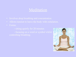 Meditation Involves deep breathing and concentration Allows tension to leave the body with exhalation. Forms:  - sitting quietly for 20 minutes - focusing on a word or symbol whilst  controlling breathing. 