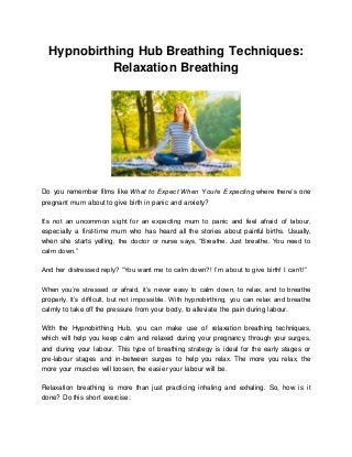 Hypnobirthing Hub Breathing Techniques:
Relaxation Breathing
Do you remember films like What to Expect When You’re Expecting where there’s one
pregnant mum about to give birth in panic and anxiety?
It’s not an uncommon sight for an expecting mum to panic and feel afraid of labour,
especially a first-time mum who has heard all the stories about painful births. Usually,
when she starts yelling, the doctor or nurse says, “Breathe. Just breathe. You need to
calm down.”
And her distressed reply? “You want me to calm down?! I’m about to give birth! I can’t!”
When you’re stressed or afraid, it’s never easy to calm down, to relax, and to breathe
properly. It’s difficult, but not impossible. With hypnobirthing, you can relax and breathe
calmly to take off the pressure from your body, to alleviate the pain during labour.
With the Hypnobirthing Hub, you can make use of relaxation breathing techniques,
which will help you keep calm and relaxed during your pregnancy, through your surges,
and during your labour. This type of breathing strategy is ideal for the early stages or
pre-labour stages and in-between surges to help you relax. The more you relax, the
more your muscles will loosen, the easier your labour will be.
Relaxation breathing is more than just practicing inhaling and exhaling. So, how is it
done? Do this short exercise:
 