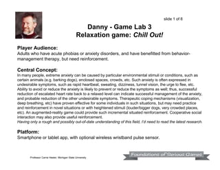slide 1 of 8

Danny - Game Lab 3
Relaxation game: Chill Out!
Player Audience:
Adults who have acute phobias or anxiety disorders, and have benefitted from behaviormanagement therapy, but need reinforcement.

Central Concept:
In many people, extreme anxiety can be caused by particular environmental stimuli or conditions, such as
certain animals (e.g. barking dogs), enclosed spaces, crowds, etc. Such anxiety is often expressed in
undesirable symptoms, such as rapid heartbeat, sweating, dizziness, tunnel vision, the urge to flee, etc.
Ability to avoid or reduce the anxiety is likely to prevent or reduce the symptoms as well; thus, successful
reduction of escalated heart rate back to a relaxed level can indicate successful management of the anxiety,
and probable reduction of the other undesirable symptoms. Therapeutic coping mechanisms (visualization,
deep breathing, etc) have proven effective for some individuals in such situations, but may need practice
and reinforcement in novel situations or with heightened stimuli (louder/bigger dogs, very crowded places,
etc). An augmented-reality game could provide such incremental situated reinforcement. Cooperative social
interaction may also provide useful reinforcement.
Having only a rough and possibly out-of-date understanding of this field, I’d need to read the latest research.

Platform:
Smartphone or tablet app, with optional wireless wristband pulse sensor.

Professor Carrie Heeter, Michigan State University

 