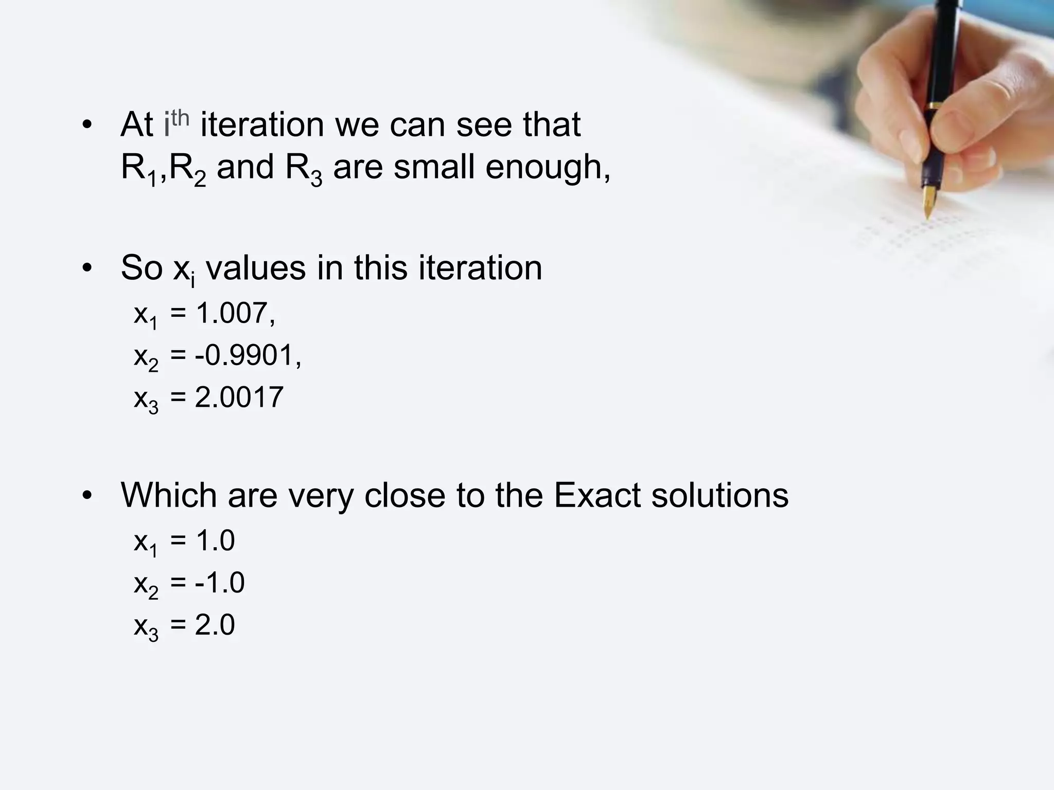 • At ith iteration we can see that
R1,R2 and R3 are small enough,
• So xi values in this iteration
x1 = 1.007,
x2 = -0.9901,
x3 = 2.0017
• Which are very close to the Exact solutions
x1 = 1.0
x2 = -1.0
x3 = 2.0
 