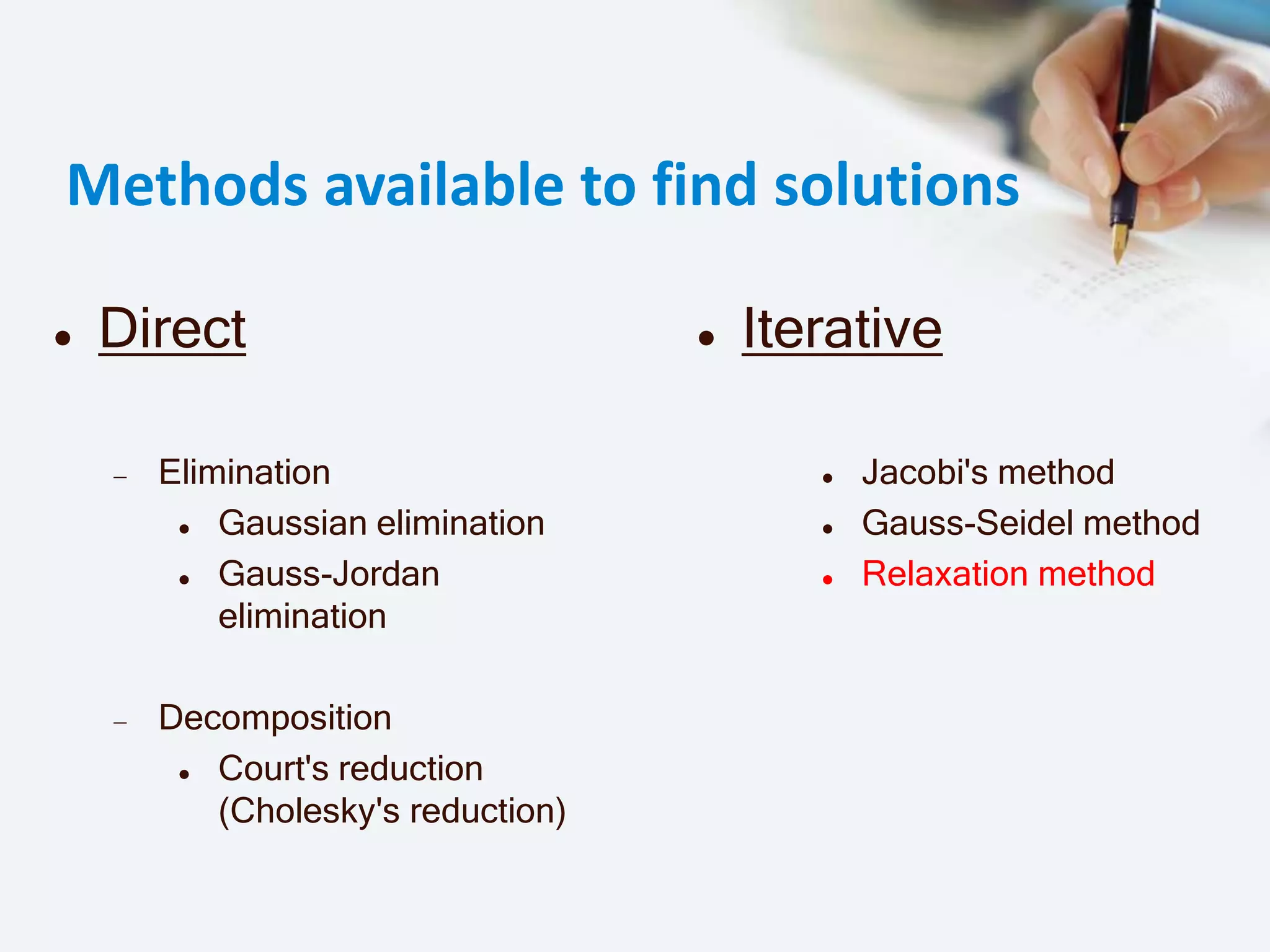 Methods available to find solutions
 Direct
Elimination
 Gaussian elimination
 Gauss-Jordan
elimination
Decomposition
 Court's reduction
(Cholesky's reduction)
 Iterative
 Jacobi's method
 Gauss-Seidel method
 Relaxation method
 