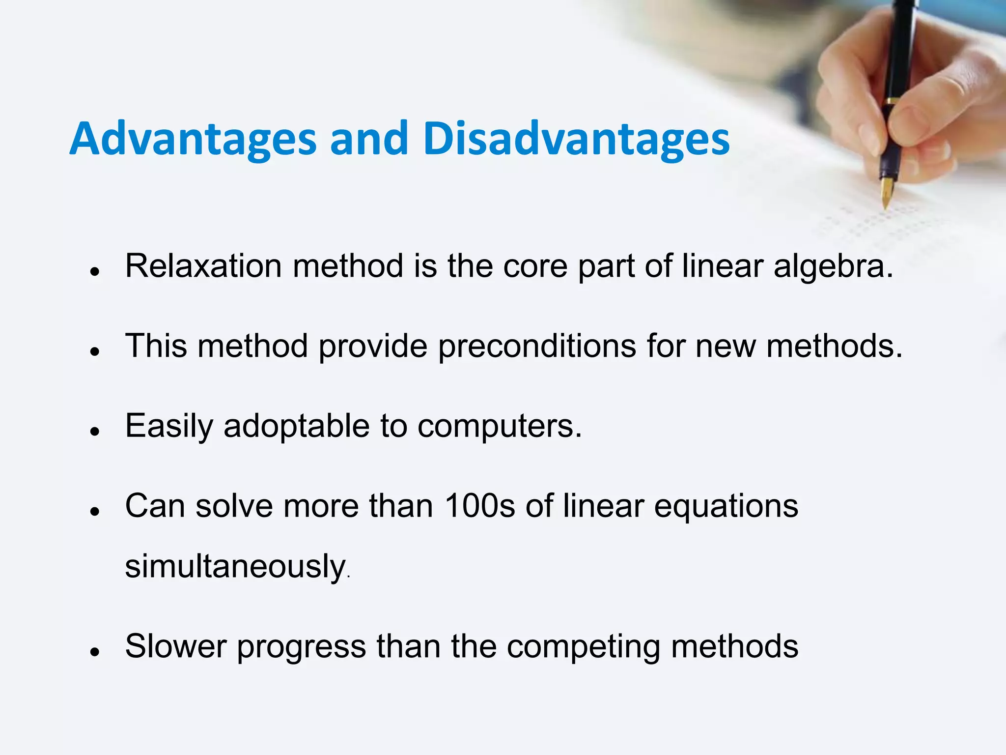 Advantages and Disadvantages
 Relaxation method is the core part of linear algebra.
 This method provide preconditions for new methods.
 Easily adoptable to computers.
 Can solve more than 100s of linear equations
simultaneously.
 Slower progress than the competing methods
 