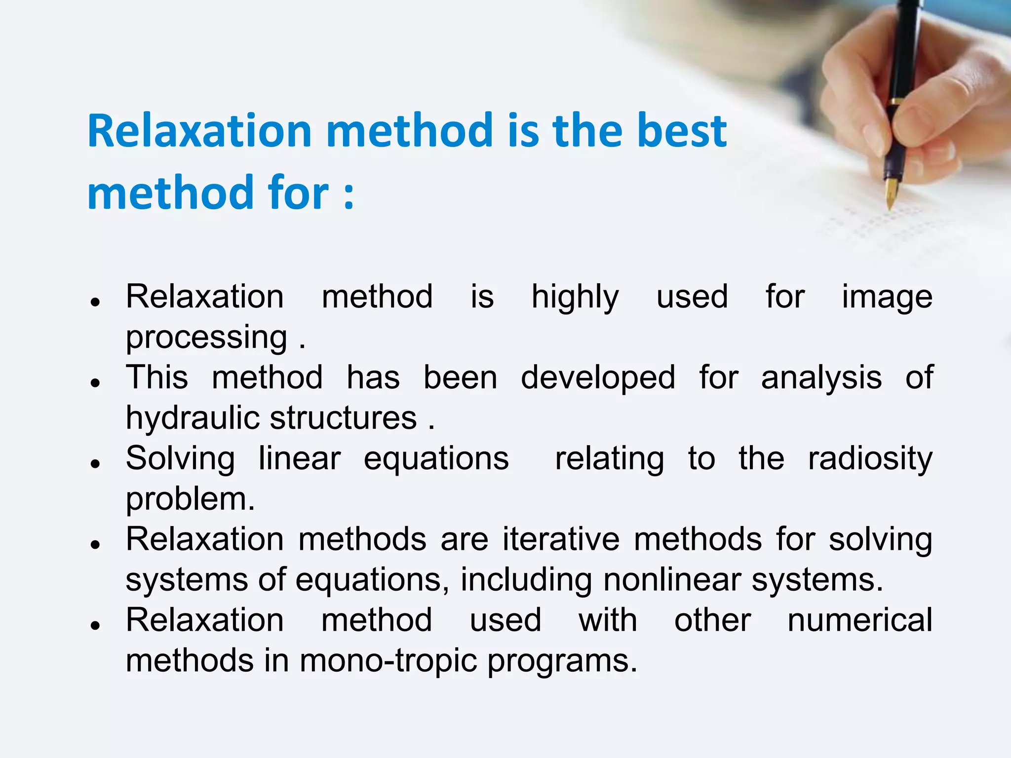 Relaxation method is the best
method for :
 Relaxation method is highly used for image
processing .
 This method has been developed for analysis of
hydraulic structures .
 Solving linear equations relating to the radiosity
problem.
 Relaxation methods are iterative methods for solving
systems of equations, including nonlinear systems.
 Relaxation method used with other numerical
methods in mono-tropic programs.
 