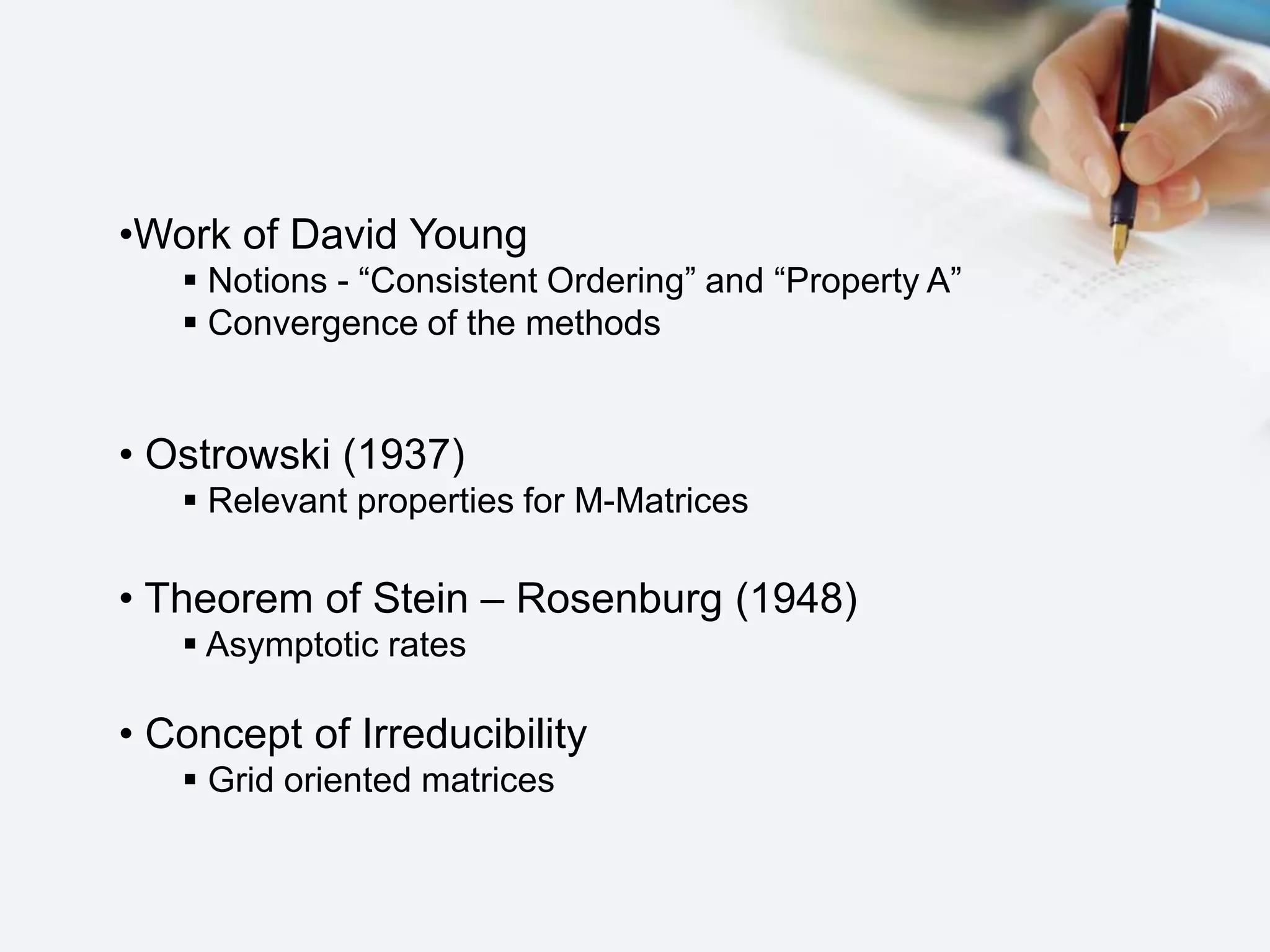 •Work of David Young
 Notions - “Consistent Ordering” and “Property A”
 Convergence of the methods
• Ostrowski (1937)
 Relevant properties for M-Matrices
• Theorem of Stein – Rosenburg (1948)
 Asymptotic rates
• Concept of Irreducibility
 Grid oriented matrices
 
