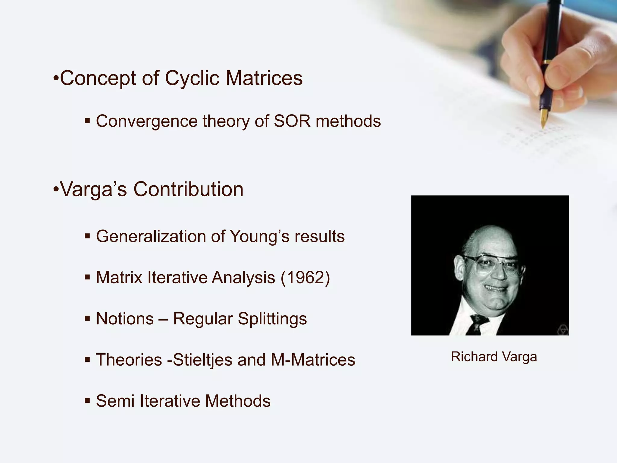•Concept of Cyclic Matrices
 Convergence theory of SOR methods
•Varga’s Contribution
 Generalization of Young’s results
 Matrix Iterative Analysis (1962)
 Notions – Regular Splittings
 Theories -Stieltjes and M-Matrices
 Semi Iterative Methods
Richard Varga
 