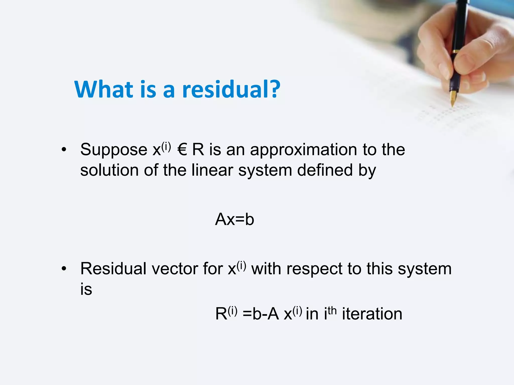 What is a residual?
• Suppose x(i) € R is an approximation to the
solution of the linear system defined by
Ax=b
• Residual vector for x(i) with respect to this system
is
R(i) =b-A x(i) in ith iteration
 