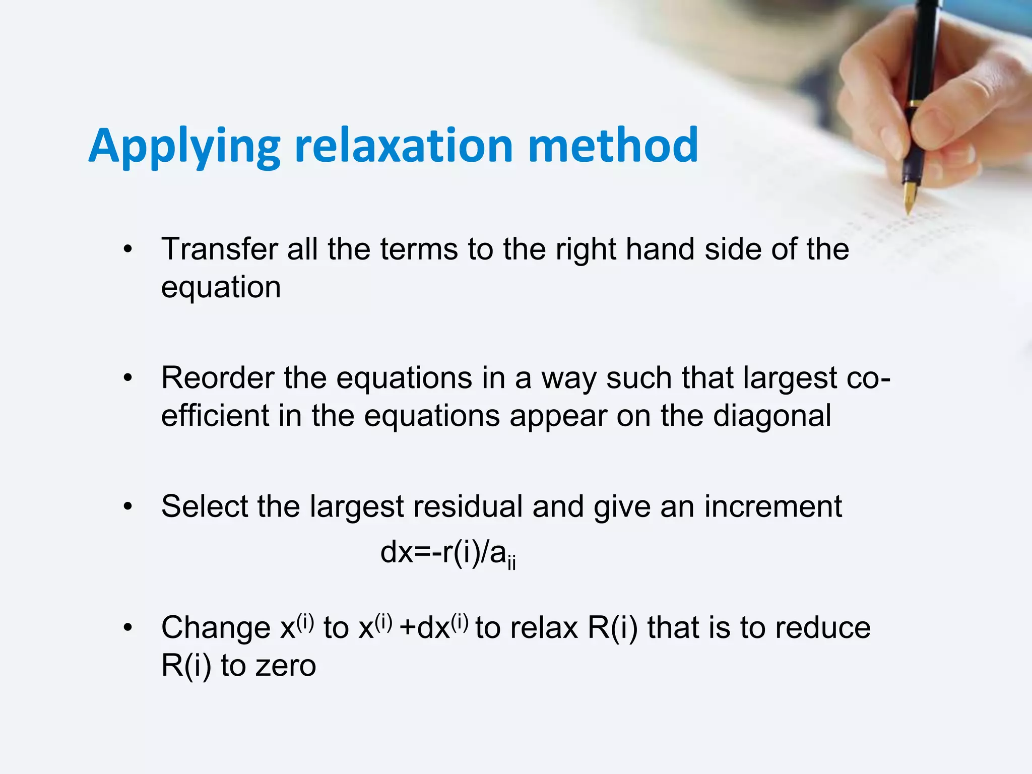 Applying relaxation method
• Transfer all the terms to the right hand side of the
equation
• Reorder the equations in a way such that largest co-
efficient in the equations appear on the diagonal
• Select the largest residual and give an increment
dx=-r(i)/aii
• Change x(i) to x(i) +dx(i) to relax R(i) that is to reduce
R(i) to zero
 