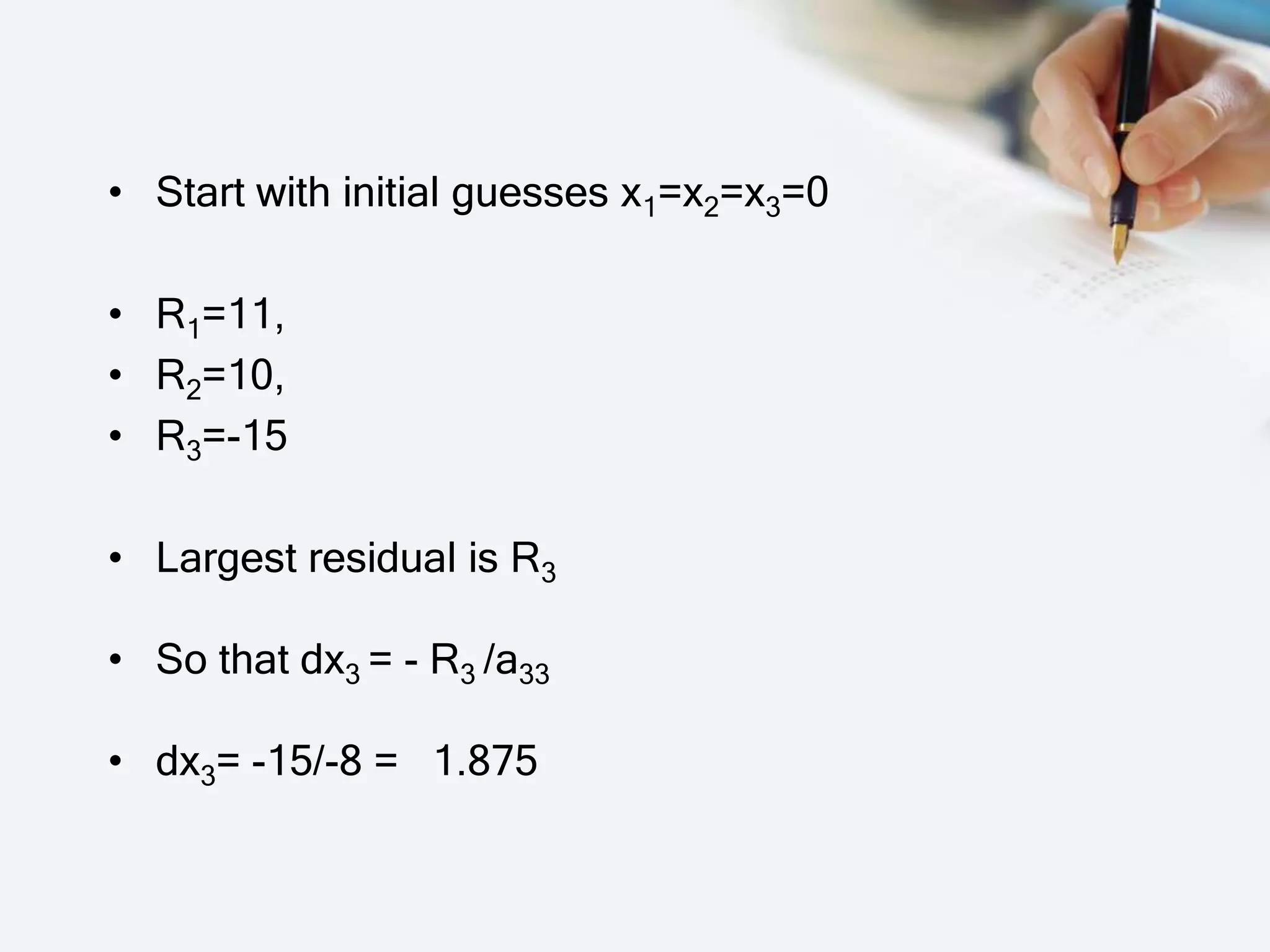 • Start with initial guesses x1=x2=x3=0
• R1=11,
• R2=10,
• R3=-15
• Largest residual is R3
• So that dx3 = - R3 /a33
• dx3= -15/-8 = 1.875
 