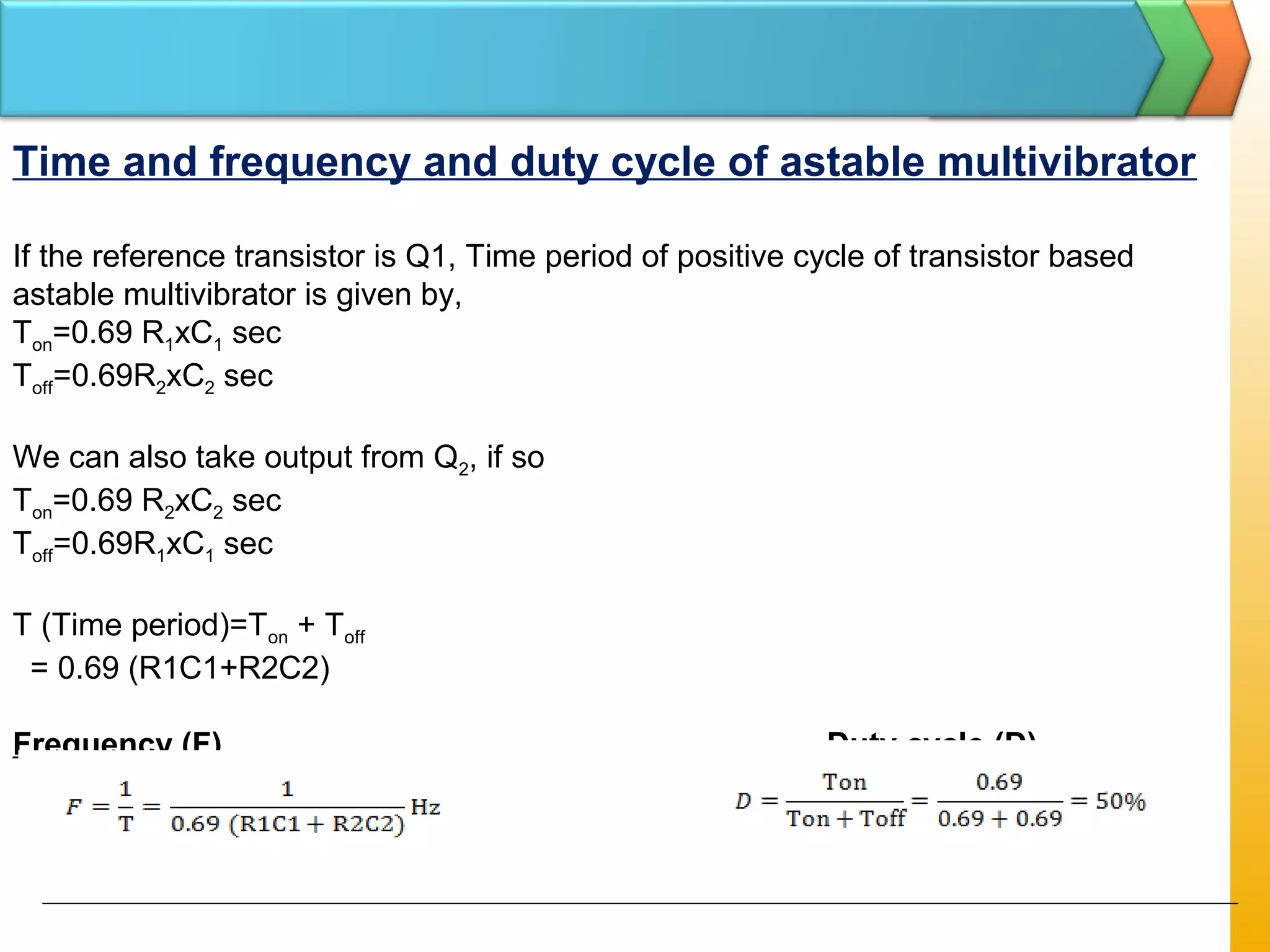 Time and frequency and duty cycle of astable multivibrator
If the reference transistor is Q1, Time period of positive cycle of transistor based
astable multivibrator is given by,
Ton=0.69 R1xC1 sec
Toff=0.69R2xC2 sec
We can also take output from Q2, if so
Ton=0.69 R2xC2 sec
Toff=0.69R1xC1 sec
T (Time period)=Ton + Toff
= 0.69 (R1C1+R2C2)
Frequency (F) Duty cycle (D)
 