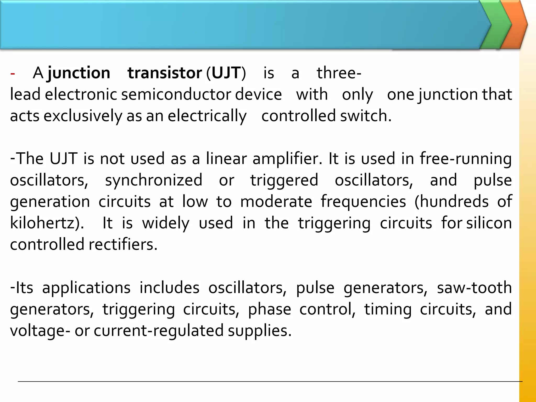 - A junction transistor (UJT) is a three-
lead electronic semiconductor device with only one junction that
acts exclusively as an electrically controlled switch.
-The UJT is not used as a linear amplifier. It is used in free-running
oscillators, synchronized or triggered oscillators, and pulse
generation circuits at low to moderate frequencies (hundreds of
kilohertz). It is widely used in the triggering circuits for silicon
controlled rectifiers.
-Its applications includes oscillators, pulse generators, saw-tooth
generators, triggering circuits, phase control, timing circuits, and
voltage- or current-regulated supplies.
 