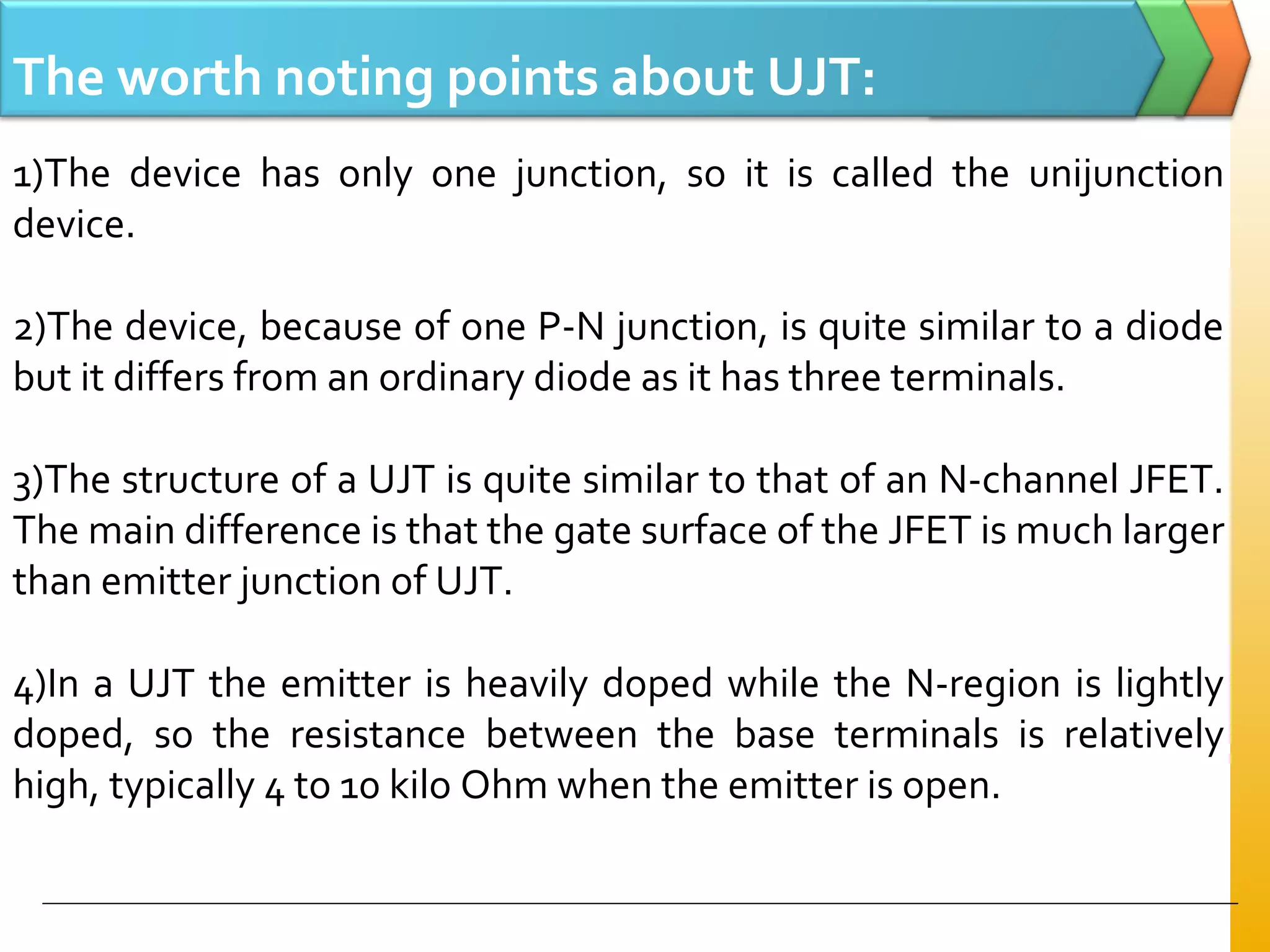 The worth noting points about UJT:
1)The device has only one junction, so it is called the unijunction
device.
2)The device, because of one P-N junction, is quite similar to a diode
but it differs from an ordinary diode as it has three terminals.
3)The structure of a UJT is quite similar to that of an N-channel JFET.
The main difference is that the gate surface of the JFET is much larger
than emitter junction of UJT.
4)In a UJT the emitter is heavily doped while the N-region is lightly
doped, so the resistance between the base terminals is relatively
high, typically 4 to 10 kilo Ohm when the emitter is open.
 
