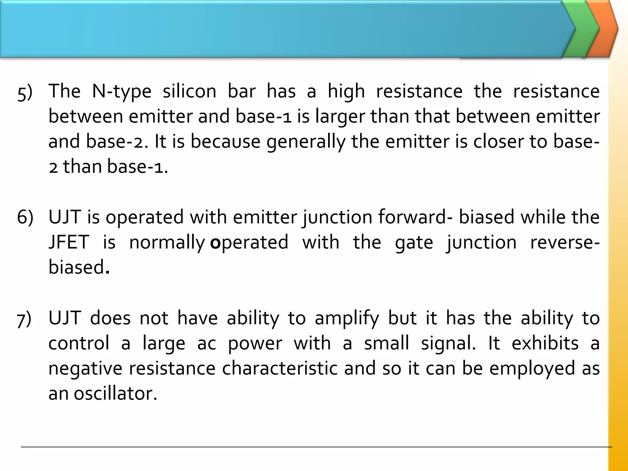 5) The N-type silicon bar has a high resistance the resistance
between emitter and base-1 is larger than that between emitter
and base-2. It is because generally the emitter is closer to base-
2 than base-1.
6) UJT is operated with emitter junction forward- biased while the
JFET is normally operated with the gate junction reverse-
biased.
7) UJT does not have ability to amplify but it has the ability to
control a large ac power with a small signal. It exhibits a
negative resistance characteristic and so it can be employed as
an oscillator.
 