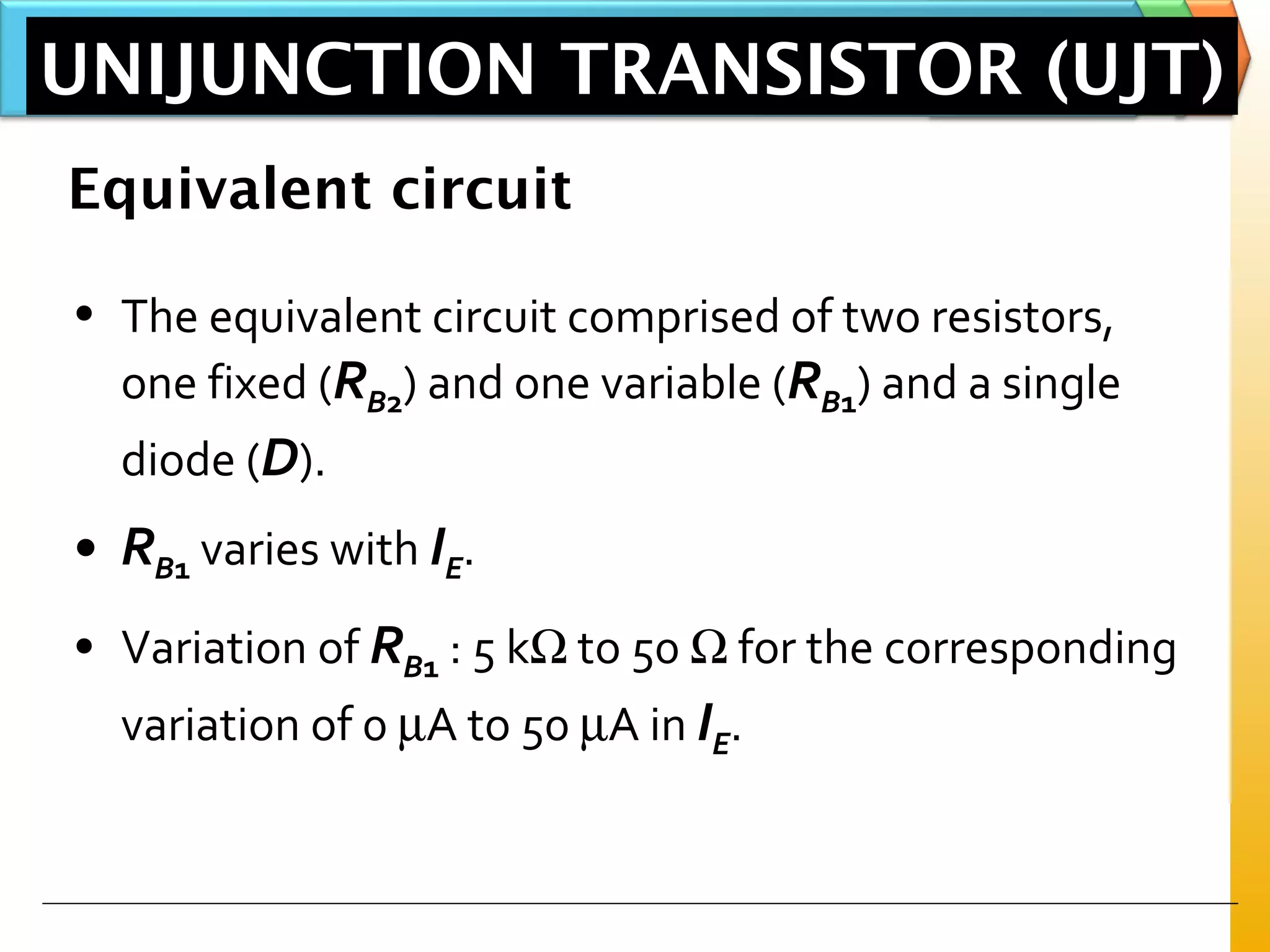Equivalent circuit
• The equivalent circuit comprised of two resistors,
one fixed (RB2) and one variable (RB1) and a single
diode (D).
• RB1 varies with IE.
• Variation of RB1 : 5 kΩ to 50 Ω for the corresponding
variation of 0 µA to 50 µA in IE.
UNIJUNCTION TRANSISTOR (UJT)
 