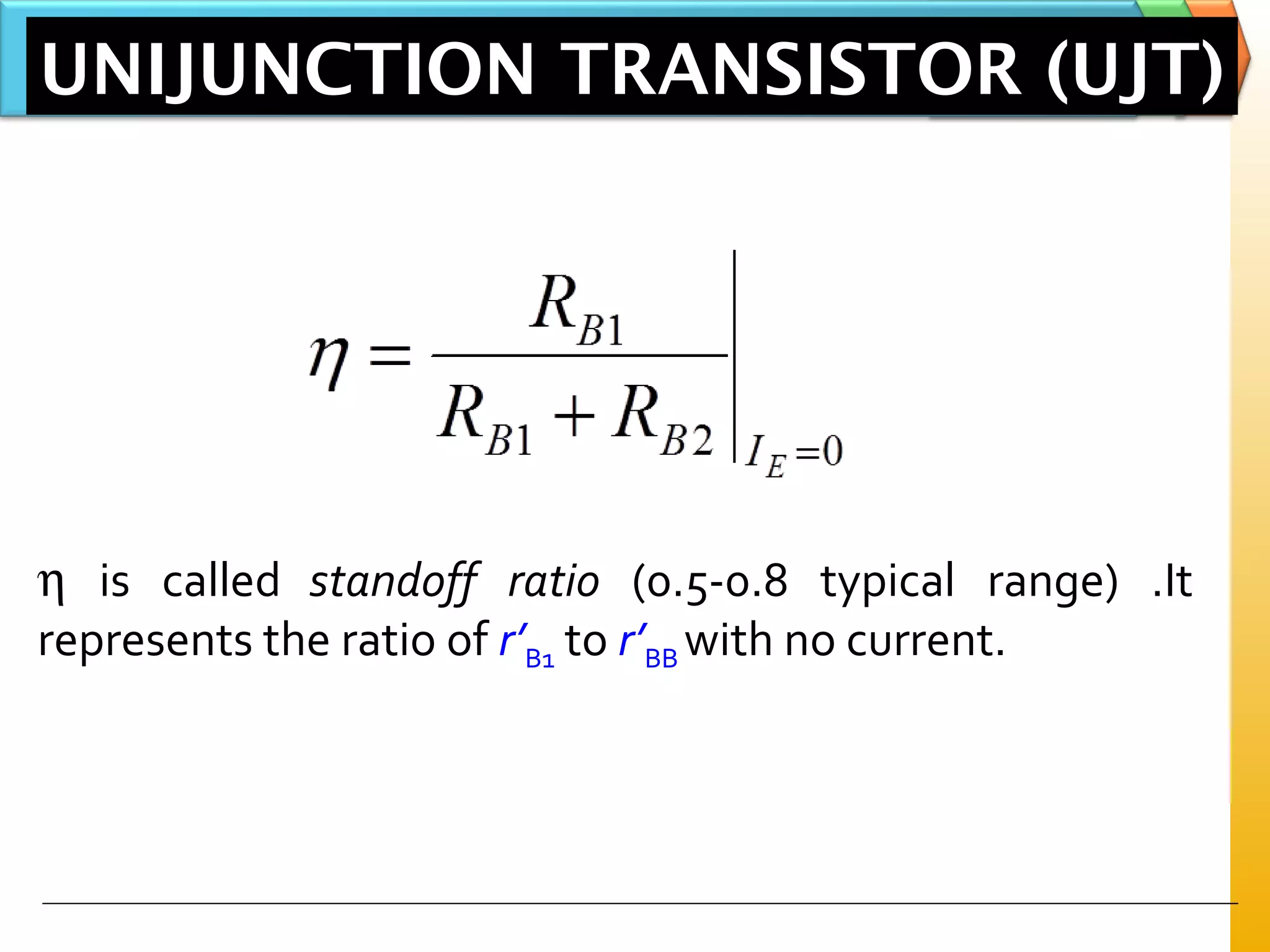 UNIJUNCTION TRANSISTOR (UJT)
η is called standoff ratio (0.5-0.8 typical range) .It
represents the ratio of r’B1 to r’BB with no current.
 