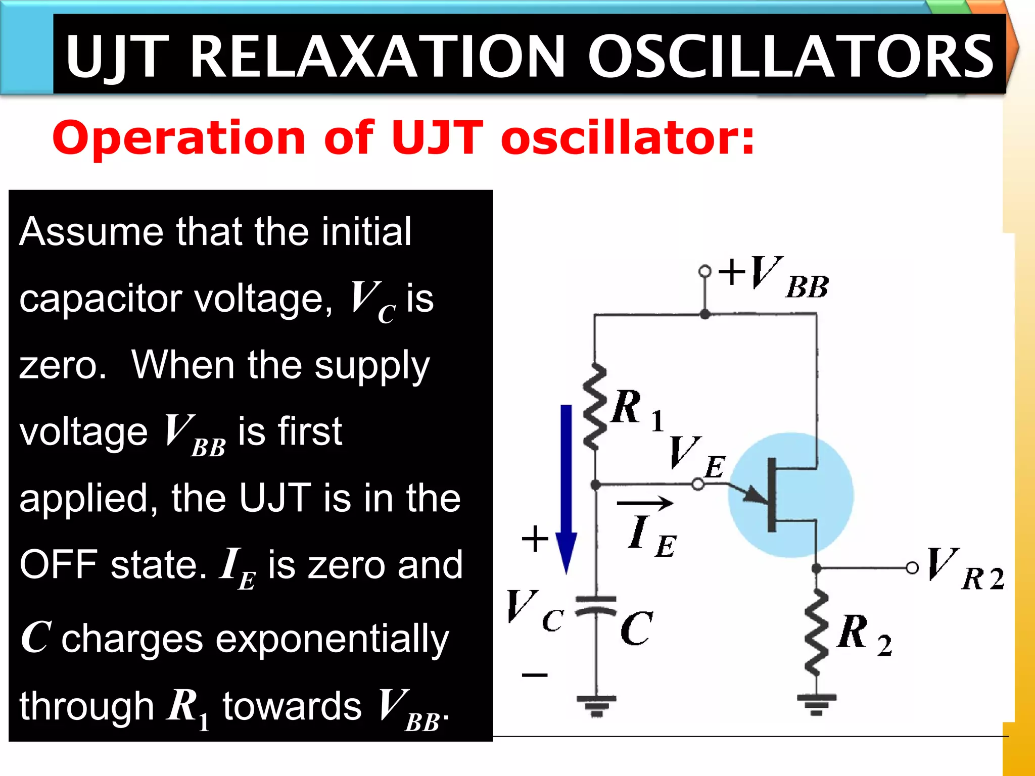 UJT RELAXATION OSCILLATORS
Assume that the initial
capacitor voltage, VC is
zero. When the supply
voltage VBB is first
applied, the UJT is in the
OFF state. IE is zero and
C charges exponentially
through R1 towards VBB.
Operation of UJT oscillator:
 