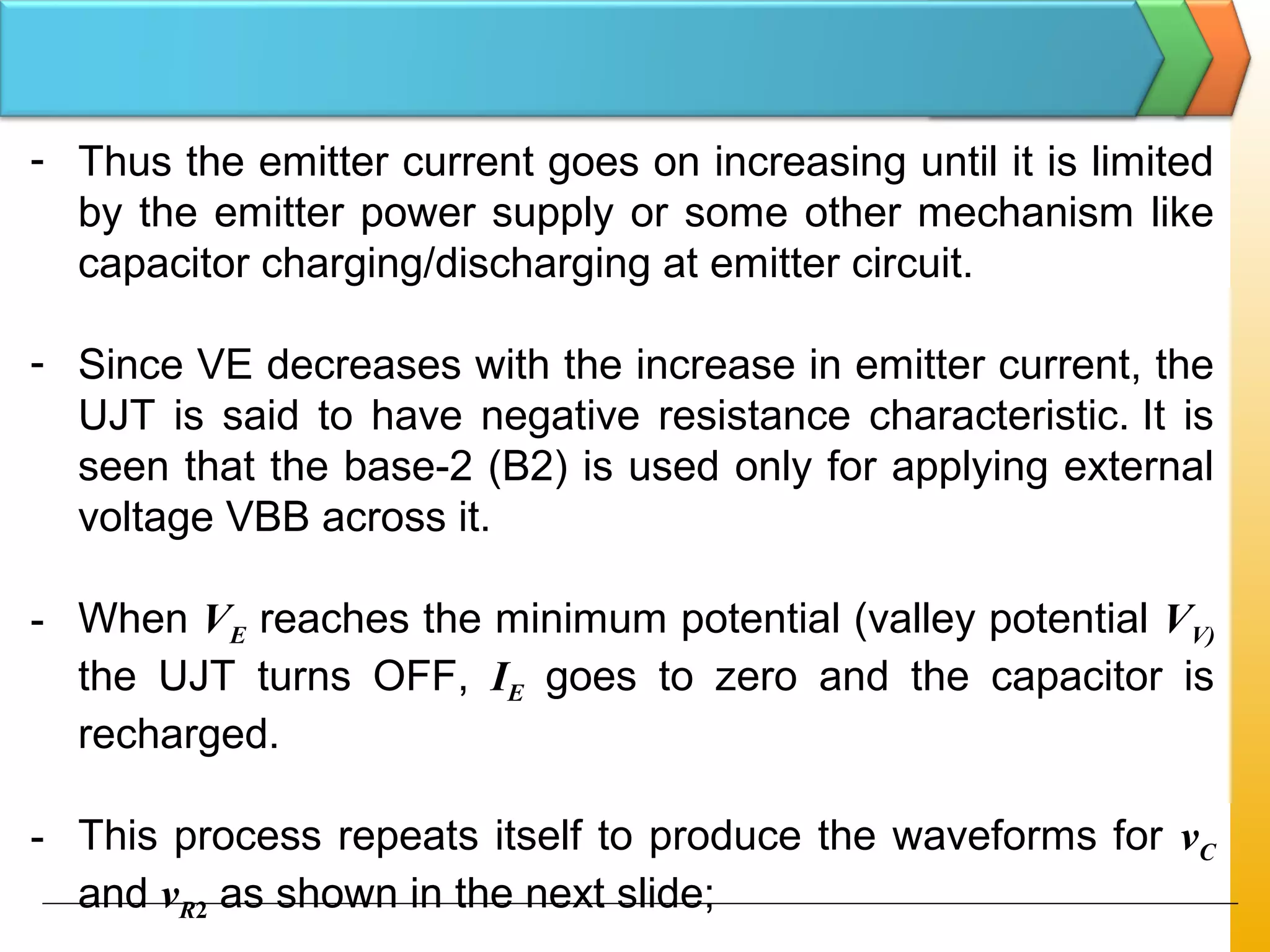 - Thus the emitter current goes on increasing until it is limited
by the emitter power supply or some other mechanism like
capacitor charging/discharging at emitter circuit.
- Since VE decreases with the increase in emitter current, the
UJT is said to have negative resistance characteristic. It is
seen that the base-2 (B2) is used only for applying external
voltage VBB across it.
- When VE reaches the minimum potential (valley potential VV)
the UJT turns OFF, IE goes to zero and the capacitor is
recharged.
- This process repeats itself to produce the waveforms for vC
and vR2 as shown in the next slide;
 