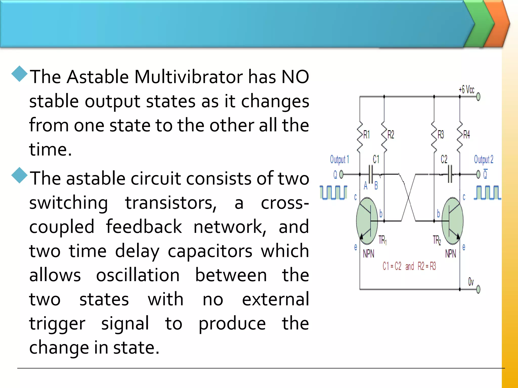 The Astable Multivibrator has NO
stable output states as it changes
from one state to the other all the
time.
The astable circuit consists of two
switching transistors, a cross-
coupled feedback network, and
two time delay capacitors which
allows oscillation between the
two states with no external
trigger signal to produce the
change in state.
 