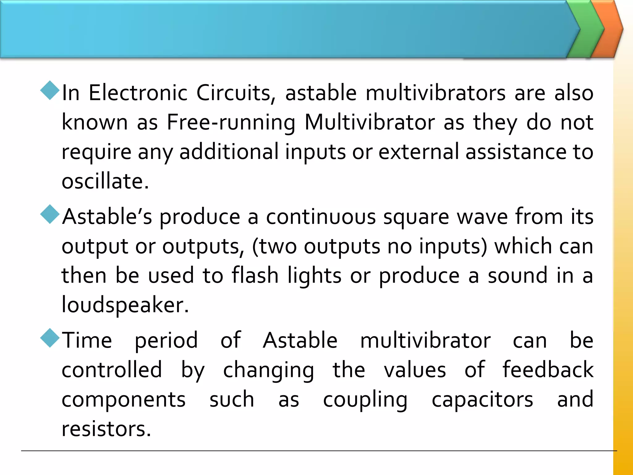 In Electronic Circuits, astable multivibrators are also
known as Free-running Multivibrator as they do not
require any additional inputs or external assistance to
oscillate.
Astable’s produce a continuous square wave from its
output or outputs, (two outputs no inputs) which can
then be used to flash lights or produce a sound in a
loudspeaker.
Time period of Astable multivibrator can be
controlled by changing the values of feedback
components such as coupling capacitors and
resistors.
 