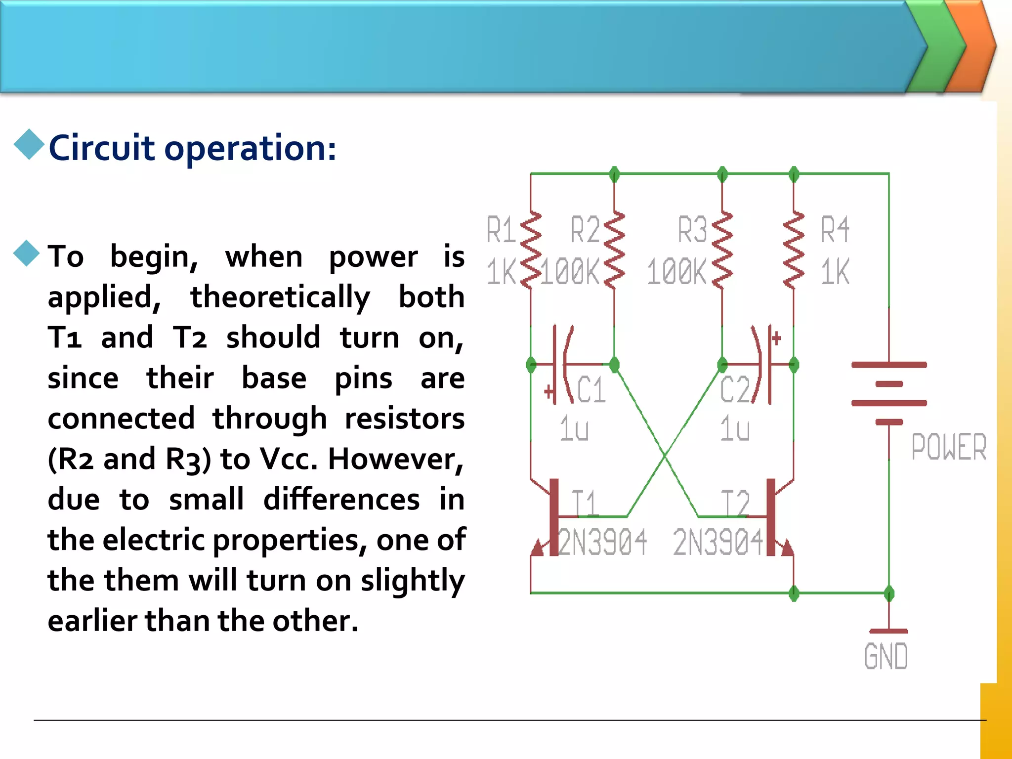 Circuit operation:
To begin, when power is
applied, theoretically both
T1 and T2 should turn on,
since their base pins are
connected through resistors
(R2 and R3) to Vcc. However,
due to small differences in
the electric properties, one of
the them will turn on slightly
earlier than the other.
 