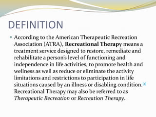 DEFINITION
 According to the American Therapeutic Recreation

Association (ATRA), Recreational Therapy means a
treatment service designed to restore, remediate and
rehabilitate a person’s level of functioning and
independence in life activities, to promote health and
wellness as well as reduce or eliminate the activity
limitations and restrictions to participation in life
situations caused by an illness or disabling condition.[1]
Recreational Therapy may also be referred to as
Therapeutic Recreation or Recreation Therapy.

 