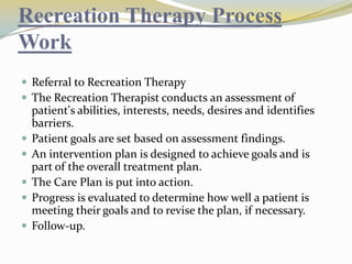 Recreation Therapy Process
Work
 Referral to Recreation Therapy
 The Recreation Therapist conducts an assessment of







patient's abilities, interests, needs, desires and identifies
barriers.
Patient goals are set based on assessment findings.
An intervention plan is designed to achieve goals and is
part of the overall treatment plan.
The Care Plan is put into action.
Progress is evaluated to determine how well a patient is
meeting their goals and to revise the plan, if necessary.
Follow-up.

 