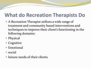 What do Recreation Therapists Do
 A Recreation Therapist utilizes a wide range of







treatment and community based interventions and
techniques to improve their client’s functioning in the
following domains:
Physical
Cognitive
Emotional
social
leisure needs of their clients

 