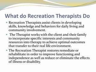 What do Recreation Therapists Do
 Recreation Therapists assist clients in developing

skills, knowledge and behaviors for daily living and
community involvement.
 The Therapist works with the client and their family
to incorporate specific interests and community
resources into therapy to achieve optimal outcomes
that transfer to their real life environment.
 The Recreation Therapist restores remediate or
rehabilitate in order to improve functioning and
independence as well as reduce or eliminate the effects
of illness or disability.

 