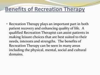 Benefits of Recreation Therapy
 Recreation Therapy plays an important part in both

patient recovery and enhancing quality of life. A
qualified Recreation Therapist can assist patients in
making leisure choices that are best suited to their
needs, interests and strengths. The benefits of
Recreation Therapy can be seen in many areas
including the physical, mental, social and cultural
domains.

 