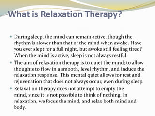 What is Relaxation Therapy?
 During sleep, the mind can remain active, though the

rhythm is slower than that of the mind when awake. Have
you ever slept for a full night, but awoke still feeling tired?
When the mind is active, sleep is not always restful.
 The aim of relaxation therapy is to quiet the mind; to allow
thoughts to flow in a smooth, level rhythm, and induce the
relaxation response. This mental quiet allows for rest and
rejuvenation that does not always occur, even during sleep.
 Relaxation therapy does not attempt to empty the
mind, since it is not possible to think of nothing. In
relaxation, we focus the mind, and relax both mind and
body.

 
