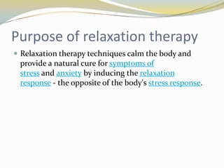 Purpose of relaxation therapy
 Relaxation therapy techniques calm the body and

provide a natural cure for symptoms of
stress and anxiety by inducing the relaxation
response - the opposite of the body's stress response.

 