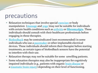 precautions
 Relaxation techniques that involve special exercises or body

manipulation (massage and yoga )may not be suitable for individuals
with certain health conditions such as arthritis or fibromyalgia. These
individuals should consult with their healthcare professionals before
engaging in these therapies.
 Biofeedback may be contraindicated (not recommended) in some
individuals who use a pacemaker or other implantable electrical
devices. These individuals should inform their therapist before starting
treatments, as certain types of biofeedback sensors have the potential
to interfere with their use.
 Relaxation therapy may not be suitable for some unwilling patients.
 Some relaxation therapies may also be inappropriate for cognitively
impaired individuals (e.g., patients with organic brain disease or
a traumatic brain injury) depending on their level of functioning.

 