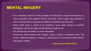 MENTAL IMAGERY
• It is a relaxation method in which patients are instructed to imagine themselves in a
place associated with pleasant relaxed memories. Such images allow patients to
enter a relaxed state or experience a feeling of calmness and tranquility.
• Some might select a scene at the seashore, some might choose a mountain
atmosphere, and some might choose floating through the air.
• The choices are as limitless as one's imagination.
• Nurses can assist patients with imagery during a painful or stressful event. The
nurse's certificate program in Imagery is endorsed by the American Holistic Nurse's
Association (AHNA).
https://youtu.be/UBNUqLdLkSw
 