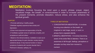 MEDITATION:
Meditation involves focusing the mind upon a sound, phrase, prayer, object,
visualized image, the breath, or consciousness in order to increase awareness of
the present moments, promote relaxation, reduce stress, and also enhance the
spiritual growth.
PURPOSE:
1.Promote well-being n healthy people.
2.Meditate regularly experience less anxiety and
depression.
3.Gives more enjoyment and appreciation of the life.
4. Facilitates a greater sense of calmness, empathy, and
acceptance to self and others.
• Based on the clinical evidence, meditation is seen as an
appropriate therapy for panic disorder, anxiety disorder,
substance abuse. It may improve function or reduce
symptoms of patients with neurotic disorder that is
Parkinson’s diseases, epilepsy, etc.
TYPES OF METITATION:
I. CONCENTRATION MEDITATION: • It involves
focusing once attention on the breath, an
imagined or real image, sound, or word, or
phrase that is repeated silently.
II.MINDFUL MEDITATION: • It involves becoming
aware of the entire filed of attention. There is an
awareness of all thought, feelings, perceptions or
sensation as they arise from moment to
moment.
 