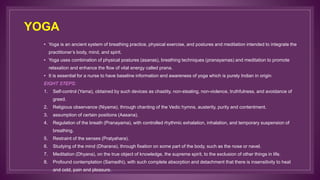 YOGA
• Yoga is an ancient system of breathing practice, physical exercise, and postures and meditation intended to integrate the
practitioner’s body, mind, and spirit.
• Yoga uses combination of physical postures (asanas), breathing techniques (pranayamas) and meditation to promote
relaxation and enhance the flow of vital energy called prana.
• It is essential for a nurse to have baseline information and awareness of yoga which is purely Indian in origin
EIGHT STEPS:
1. Self-control (Yama), obtained by such devices as chastity, non-stealing, non-violence, truthfulness, and avoidance of
greed.
2. Religious observance (Niyama), through chanting of the Vedic hymns, austerity, purity and contentment.
3. assumption of certain positions (Aasana).
4. Regulation of the breath (Pranayama), with controlled rhythmic exhalation, inhalation, and temporary suspension of
breathing.
5. Restraint of the senses (Pratyahara).
6. Studying of the mind (Dharana), through fixation on some part of the body, such as the nose or navel.
7. Meditation (Dhyana), on the true object of knowledge, the supreme spirit, to the exclusion of other things in life.
8. Profound contemplation (Samadhi), with such complete absorption and detachment that there is insensitivity to heat
and cold, pain and pleasure.
 