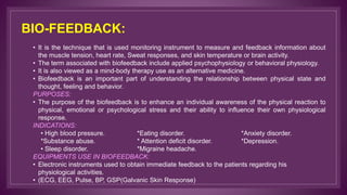 BIO-FEEDBACK:
• It is the technique that is used monitoring instrument to measure and feedback information about
the muscle tension, heart rate, Sweat responses, and skin temperature or brain activity.
• The term associated with biofeedback include applied psychophysiology or behavioral physiology.
• It is also viewed as a mind-body therapy use as an alternative medicine.
• Biofeedback is an important part of understanding the relationship between physical state and
thought, feeling and behavior.
PURPOSES:
• The purpose of the biofeedback is to enhance an individual awareness of the physical reaction to
physical, emotional or psychological stress and their ability to influence their own physiological
response.
INDICATIONS:
• High blood pressure. *Eating disorder. *Anxiety disorder.
*Substance abuse. * Attention deficit disorder. *Depression.
• Sleep disorder. *Migraine headache.
EQUIPMENTS USE IN BIOFEEDBACK:
• Electronic instruments used to obtain immediate feedback to the patients regarding his
physiological activities.
• (ECG, EEG, Pulse, BP, GSP(Galvanic Skin Response)
 