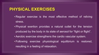 PHYSICAL EXERCISES
• Regular exercise is the most effective method of reliving
stress.
• Physical exertion provides a natural outlet for the tension
produced by the body in its state of aerosol for “fight or flight”.
• Aerobic exercise strengthens the cardio vascular system.
• Following exercise physiological equilibrium is restored,
resulting in a feeling of relaxation.
 