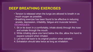 DEEP BREATHING EXERCISES
• Tension is released when the lungs are allowed to breath in as
much oxygen as possible.
• Breathing exercise has been found to be effective in reducing
anxiety, depression, irritability, fatigue and muscular tension.
TECHNIQUES:
1. Sit or lie down in a comfortably, inhale slowly through the nose
and exhale through the mouth.
2. While inhaling place one hand below the ribs, allow the hand to
expand outward when inhaled.
3. Let hand fall back to its original position when exhaled.
4. Exhalation should take twice as long as inhalation.
 
