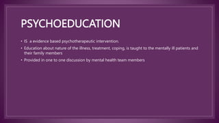 PSYCHOEDUCATION
• IS a evidence based psychotherapeutic intervention.
• Education about nature of the illness, treatment, coping, is taught to the mentally ill patients and
their family members
• Provided in one to one discussion by mental health team members
 
