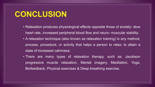 CONCLUSION
• Relaxation produces physiological effects opposite those of anxiety: slow
heart rate, increased peripheral blood flow and neuro- muscular stability.
• A relaxation technique (also known as relaxation training) is any method,
process, procedure, or activity that helps a person to relax; to attain a
state of increased calmness;
• There are many types of relaxation therapy, such as; Jacobson
progressive muscle relaxation, Mental imagery, Meditation, Yoga,
Biofeedback, Physical exercises & Deep breathing exercise.
 