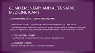 COMPLEMENTARY AND ALTERNATIVE
MEDICINE (CAM)
COMPLEMENTARY AND ALTERNATIVE MEDICINE (CAM):
The National Centre for Complementary and Alternative Medicine (NCCAM) defines
“Complementary and Alternative Medicine as a group of diverse medical and health care systems ,
practices and products that are not presently considered to be part of conventional medicine”
• COMPLEMENTARY THERAPIES
are those used in conjunction with conventional medical practices
• ALTERNATIVE THERAPIES
are those that are used instead of conventional medicine
 