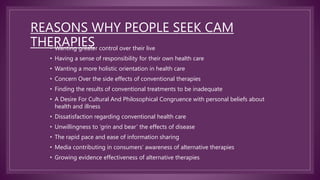 REASONS WHY PEOPLE SEEK CAM
THERAPIES
• Wanting greater control over their live
• Having a sense of responsibility for their own health care
• Wanting a more holistic orientation in health care
• Concern Over the side effects of conventional therapies
• Finding the results of conventional treatments to be inadequate
• A Desire For Cultural And Philosophical Congruence with personal beliefs about
health and illness
• Dissatisfaction regarding conventional health care
• Unwillingness to ‘grin and bear’ the effects of disease
• The rapid pace and ease of information sharing
• Media contributing in consumers’ awareness of alternative therapies
• Growing evidence effectiveness of alternative therapies
 