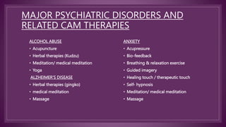 MAJOR PSYCHIATRIC DISORDERS AND
RELATED CAM THERAPIES
ALCOHOL ABUSE
• Acupuncture
• Herbal therapies (Kudzu)
• Meditation/ medical meditation
• Yoga
ALZHEIMER’S DISEASE
• Herbal therapies (gingko)
• medical meditation
• Massage
ANXIETY
• Acupressure
• Bio-feedback
• Breathing & relaxation exercise
• Guided imagery
• Healing touch / therapeutic touch
• Self- hypnosis
• Meditation/ medical meditation
• Massage
 