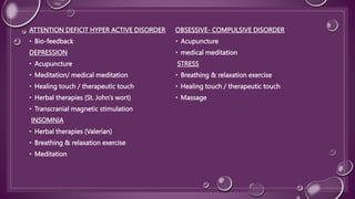 ATTENTION DEFICIT HYPER ACTIVE DISORDER
• Bio-feedback
DEPRESSION
• Acupuncture
• Meditation/ medical meditation
• Healing touch / therapeutic touch
• Herbal therapies (St. John’s wort)
• Transcranial magnetic stimulation
INSOMNIA
• Herbal therapies (Valerian)
• Breathing & relaxation exercise
• Meditation
OBSESSIVE- COMPULSIVE DISORDER
• Acupuncture
• medical meditation
STRESS
• Breathing & relaxation exercise
• Healing touch / therapeutic touch
• Massage
 
