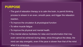 PURPOSE
• The goal of relaxation therapy is to calm the brain, to permit thinking
process to stream in an even, smooth pace, and trigger the relaxation
reaction.
• To improve the circulation & physiological function
• To relive muscle fatigue
• To improve the physical and mental health.
• This mental silence facilitates for relax and transformation that may
even cannot be achieved during sleep, since throughout the sleep, the
mind can stay energetic, even if the pace is slower than that of the mind
when it is conscious.
 